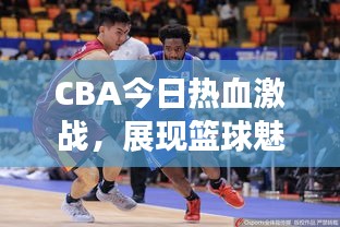 CBA今日热血激战，展现篮球魅力，精彩对决不容错过！